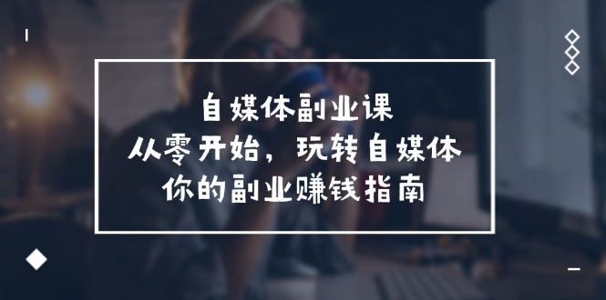 （11725期）自媒体-副业课，从0开始，玩转自媒体——你的副业赚钱指南（58节课）-点石成金