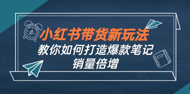 （12535期）小红书带货新玩法【9月课程】教你如何打造爆款笔记，销量倍增（无水印）-点石成金